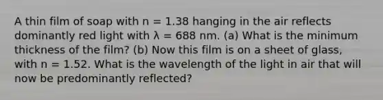 A thin film of soap with n = 1.38 hanging in the air reflects dominantly red light with λ = 688 nm. (a) What is the minimum thickness of the film? (b) Now this film is on a sheet of glass, with n = 1.52. What is the wavelength of the light in air that will now be predominantly reflected?