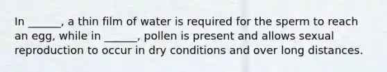 In ______, a thin film of water is required for the sperm to reach an egg, while in ______, pollen is present and allows sexual reproduction to occur in dry conditions and over long distances.