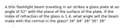 A thin flashlight beam traveling in air strikes a glass plate at an angle of 52° with the plane of the surface of the plate. If the index of refraction of the glass is 1.4, what angle will the beam make with the normal in the glass? 34° 64° 26° 56° 38°