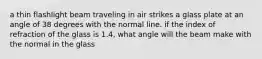 a thin flashlight beam traveling in air strikes a glass plate at an angle of 38 degrees with the normal line. if the index of refraction of the glass is 1.4, what angle will the beam make with the normal in the glass