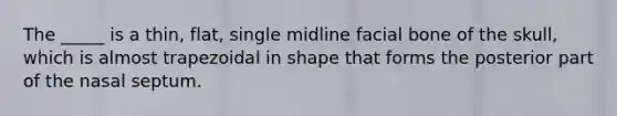 The _____ is a thin, flat, single midline facial bone of the skull, which is almost trapezoidal in shape that forms the posterior part of the nasal septum.