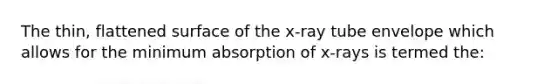 The thin, flattened surface of the x-ray tube envelope which allows for the minimum absorption of x-rays is termed the: