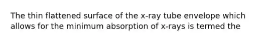 The thin flattened surface of the x-ray tube envelope which allows for the minimum absorption of x-rays is termed the