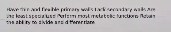 Have thin and flexible primary walls Lack secondary walls Are the least specialized Perform most metabolic functions Retain the ability to divide and differentiate