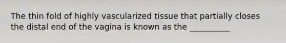 The thin fold of highly vascularized tissue that partially closes the distal end of the vagina is known as the __________