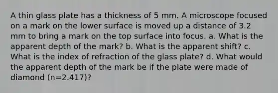 A thin glass plate has a thickness of 5 mm. A microscope focused on a mark on the lower surface is moved up a distance of 3.2 mm to bring a mark on the top surface into focus. a. What is the apparent depth of the mark? b. What is the apparent shift? c. What is the index of refraction of the glass plate? d. What would the apparent depth of the mark be if the plate were made of diamond (n=2.417)?