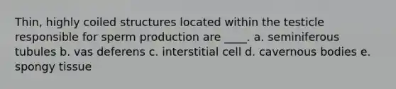 Thin, highly coiled structures located within the testicle responsible for sperm production are ____. a. seminiferous tubules b. vas deferens c. interstitial cell d. cavernous bodies e. spongy tissue