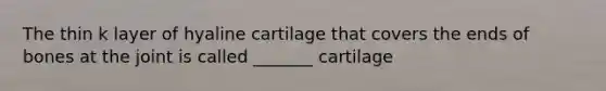 The thin k layer of hyaline cartilage that covers the ends of bones at the joint is called _______ cartilage