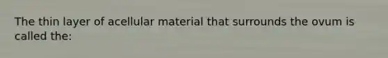 The thin layer of acellular material that surrounds the ovum is called the: