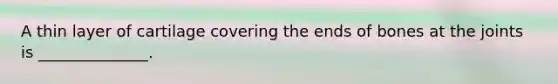 A thin layer of cartilage covering the ends of bones at the joints is ______________.