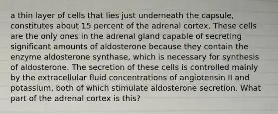 a thin layer of cells that lies just underneath the capsule, constitutes about 15 percent of the adrenal cortex. These cells are the only ones in the adrenal gland capable of secreting significant amounts of aldosterone because they contain the enzyme aldosterone synthase, which is necessary for synthesis of aldosterone. The secretion of these cells is controlled mainly by the extracellular fluid concentrations of angiotensin II and potassium, both of which stimulate aldosterone secretion. What part of the adrenal cortex is this?