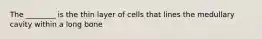 The ________ is the thin layer of cells that lines the medullary cavity within a long bone