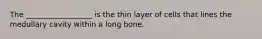 The __________________ is the thin layer of cells that lines the medullary cavity within a long bone.