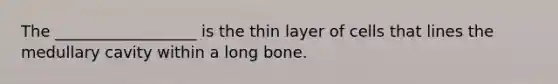 The __________________ is the thin layer of cells that lines the medullary cavity within a long bone.