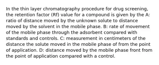 In the thin layer chromatography procedure for drug screening, the retention factor (Rf) value for a compound is given by the A: ratio of distance moved by the unknown solute to distance moved by the solvent in the mobile phase. B: rate of movement of the mobile phase through the adsorbent compared with standards and controls. C: measurement in centimeters of the distance the solute moved in the mobile phase of from the point of application. D: distance moved by the mobile phase front from the point of application compared with a control.