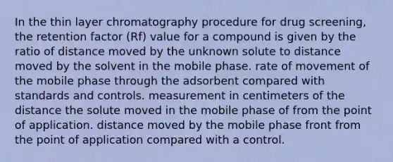 In the thin layer chromatography procedure for drug screening, the retention factor (Rf) value for a compound is given by the ratio of distance moved by the unknown solute to distance moved by the solvent in the mobile phase. rate of movement of the mobile phase through the adsorbent compared with standards and controls. measurement in centimeters of the distance the solute moved in the mobile phase of from the point of application. distance moved by the mobile phase front from the point of application compared with a control.