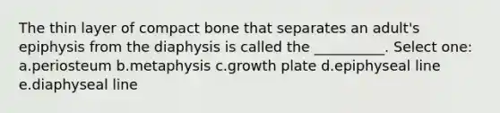 The thin layer of compact bone that separates an adult's epiphysis from the diaphysis is called the __________. Select one: a.periosteum b.metaphysis c.growth plate d.epiphyseal line e.diaphyseal line