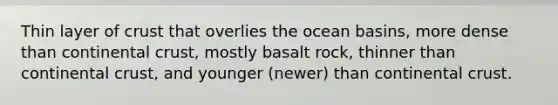 Thin layer of crust that overlies the ocean basins, more dense than continental crust, mostly basalt rock, thinner than continental crust, and younger (newer) than continental crust.