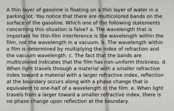 A thin layer of gasoline is floating on a thin layer of water in a parking lot. You notice that there are multicolored bands on the surface of the gasoline. Which one of the following statements concerning this situation is false? a. The wavelength that is important for thin-film interference is the wavelength within the film, not the wavelength in a vacuum. b. The wavelength within a film is determined by multiplying the index of refraction and the vacuum wavelength. c. The fact that the bands are multicolored indicates that the film has non-uniform thickness. d. When light travels through a material with a smaller refractive index toward a material with a larger refractive index, reflection at the boundary occurs along with a phase change that is equivalent to one-half of a wavelength in the film. e. When light travels from a larger toward a smaller refractive index, there is no phase change upon reflection at the boundary.