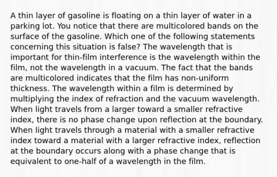 A thin layer of gasoline is floating on a thin layer of water in a parking lot. You notice that there are multicolored bands on the surface of the gasoline. Which one of the following statements concerning this situation is false? The wavelength that is important for thin-film interference is the wavelength within the film, not the wavelength in a vacuum. The fact that the bands are multicolored indicates that the film has non-uniform thickness. The wavelength within a film is determined by multiplying the index of refraction and the vacuum wavelength. When light travels from a larger toward a smaller refractive index, there is no phase change upon reflection at the boundary. When light travels through a material with a smaller refractive index toward a material with a larger refractive index, reflection at the boundary occurs along with a phase change that is equivalent to one-half of a wavelength in the film.