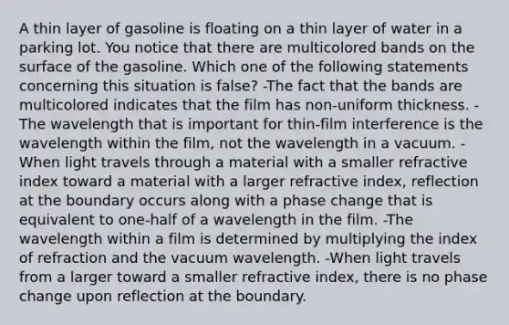 A thin layer of gasoline is floating on a thin layer of water in a parking lot. You notice that there are multicolored bands on the surface of the gasoline. Which one of the following statements concerning this situation is false? -The fact that the bands are multicolored indicates that the film has non-uniform thickness. -The wavelength that is important for thin-film interference is the wavelength within the film, not the wavelength in a vacuum. -When light travels through a material with a smaller refractive index toward a material with a larger refractive index, reflection at the boundary occurs along with a phase change that is equivalent to one-half of a wavelength in the film. -The wavelength within a film is determined by multiplying the index of refraction and the vacuum wavelength. -When light travels from a larger toward a smaller refractive index, there is no phase change upon reflection at the boundary.