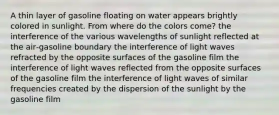 A thin layer of gasoline floating on water appears brightly colored in sunlight. From where do the colors come? the interference of the various wavelengths of sunlight reflected at the air‑gasoline boundary the interference of light waves refracted by the opposite surfaces of the gasoline film the interference of light waves reflected from the opposite surfaces of the gasoline film the interference of light waves of similar frequencies created by the dispersion of the sunlight by the gasoline film