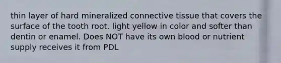 thin layer of hard mineralized connective tissue that covers the surface of the tooth root. light yellow in color and softer than dentin or enamel. Does NOT have its own blood or nutrient supply receives it from PDL