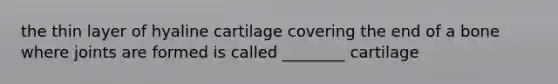 the thin layer of hyaline cartilage covering the end of a bone where joints are formed is called ________ cartilage