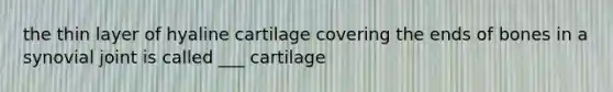 the thin layer of hyaline cartilage covering the ends of bones in a synovial joint is called ___ cartilage