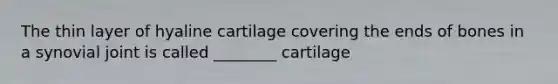 The thin layer of hyaline cartilage covering the ends of bones in a synovial joint is called ________ cartilage