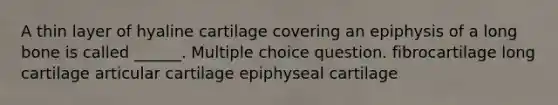 A thin layer of hyaline cartilage covering an epiphysis of a long bone is called ______. Multiple choice question. fibrocartilage long cartilage articular cartilage epiphyseal cartilage