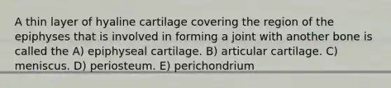 A thin layer of hyaline cartilage covering the region of the epiphyses that is involved in forming a joint with another bone is called the A) epiphyseal cartilage. B) articular cartilage. C) meniscus. D) periosteum. E) perichondrium