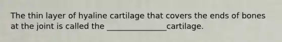 The thin layer of hyaline cartilage that covers the ends of bones at the joint is called the _______________cartilage.