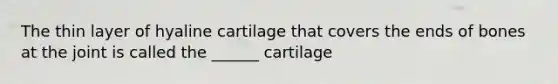 The thin layer of hyaline cartilage that covers the ends of bones at the joint is called the ______ cartilage