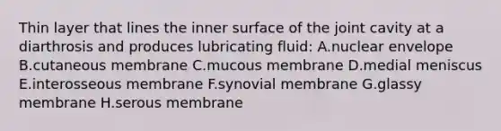 Thin layer that lines the inner surface of the joint cavity at a diarthrosis and produces lubricating fluid: A.nuclear envelope B.cutaneous membrane C.mucous membrane D.medial meniscus E.interosseous membrane F.synovial membrane G.glassy membrane H.serous membrane