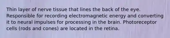 Thin layer of nerve tissue that lines the back of the eye. Responsible for recording electromagnetic energy and converting it to neural impulses for processing in the brain. Photoreceptor cells (rods and cones) are located in the retina.