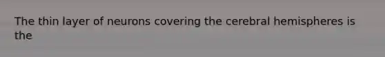 The thin layer of neurons covering the cerebral hemispheres is the