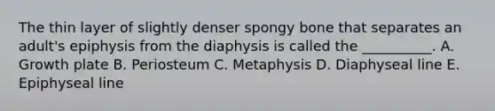 The thin layer of slightly denser spongy bone that separates an adult's epiphysis from the diaphysis is called the __________. A. Growth plate B. Periosteum C. Metaphysis D. Diaphyseal line E. Epiphyseal line