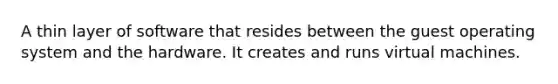 A thin layer of software that resides between the guest operating system and the hardware. It creates and runs virtual machines.