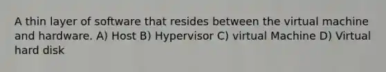 A thin layer of software that resides between the virtual machine and hardware. A) Host B) Hypervisor C) virtual Machine D) Virtual hard disk