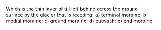 Which is the thin layer of till left behind across the ground surface by the glacier that is receding: a) terminal moraine; b) medial moraine; c) ground moraine; d) outwash; e) end moraine