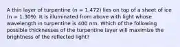 A thin layer of turpentine (n = 1.472) lies on top of a sheet of ice (n = 1.309). It is illuminated from above with light whose wavelength in turpentine is 400 nm. Which of the following possible thicknesses of the turpentine layer will maximize the brightness of the reflected light?