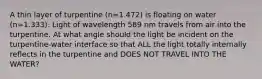 A thin layer of turpentine (n=1.472) is floating on water (n=1.333). Light of wavelength 589 nm travels from air into the turpentine. At what angle should the light be incident on the turpentine-water interface so that ALL the light totally internally reflects in the turpentine and DOES NOT TRAVEL INTO THE WATER?