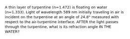 A thin layer of turpentine (n=1.472) is floating on water (n=1.333). Light of wavelength 589 nm initially traveling in air is incident on the turpentine at an angle of 24.8° measured with respect to the air-turpentine interface. AFTER the light passes through the turpentine, what is its refraction angle IN THE WATER?