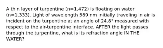 A thin layer of turpentine (n=1.472) is floating on water (n=1.333). Light of wavelength 589 nm initially traveling in air is incident on the turpentine at an angle of 24.8° measured with respect to the air-turpentine interface. AFTER the light passes through the turpentine, what is its refraction angle IN THE WATER?