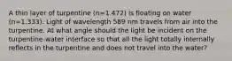 A thin layer of turpentine (n=1.472) is floating on water (n=1.333). Light of wavelength 589 nm travels from air into the turpentine. At what angle should the light be incident on the turpentine-water interface so that all the light totally internally reflects in the turpentine and does not travel into the water?