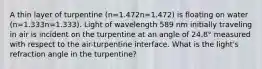 A thin layer of turpentine (n=1.472n=1.472) is floating on water (n=1.333n=1.333). Light of wavelength 589 nm initially traveling in air is incident on the turpentine at an angle of 24.8° measured with respect to the air-turpentine interface. What is the light's refraction angle in the turpentine?