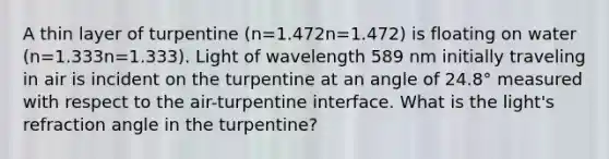 A thin layer of turpentine (n=1.472n=1.472) is floating on water (n=1.333n=1.333). Light of wavelength 589 nm initially traveling in air is incident on the turpentine at an angle of 24.8° measured with respect to the air-turpentine interface. What is the light's refraction angle in the turpentine?