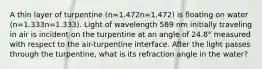 A thin layer of turpentine (n=1.472n=1.472) is floating on water (n=1.333n=1.333). Light of wavelength 589 nm initially traveling in air is incident on the turpentine at an angle of 24.8° measured with respect to the air-turpentine interface. After the light passes through the turpentine, what is its refraction angle in the water?