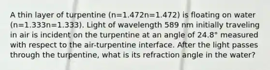 A thin layer of turpentine (n=1.472n=1.472) is floating on water (n=1.333n=1.333). Light of wavelength 589 nm initially traveling in air is incident on the turpentine at an angle of 24.8° measured with respect to the air-turpentine interface. After the light passes through the turpentine, what is its refraction angle in the water?